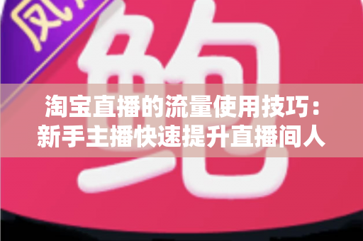 淘宝直播的流量使用技巧:新手主播快速提升直播间人气的实战指南 淘宝直播的流量使用技巧:新手主播快速提升直播间人气的实战指南
