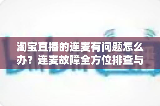 淘宝直播的连麦有问题怎么办?连麦故障全方位排查与实用解决指南 淘宝直播的连麦有问题怎么办?连麦故障全方位排查与实用解决指南