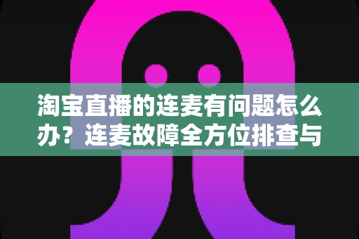 淘宝直播的连麦有问题怎么办?连麦故障全方位排查与实用解决指南 淘宝直播的连麦有问题怎么办?连麦故障全方位排查与实用解决指南