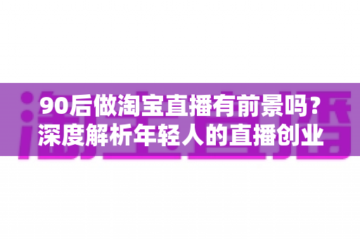 90后做淘宝直播有前景吗?深度解析年轻人的直播创业机遇、挑战与实战指南 90后做淘宝直播有前景吗?深度解析年轻人的直播创业机遇、挑战与实战指南