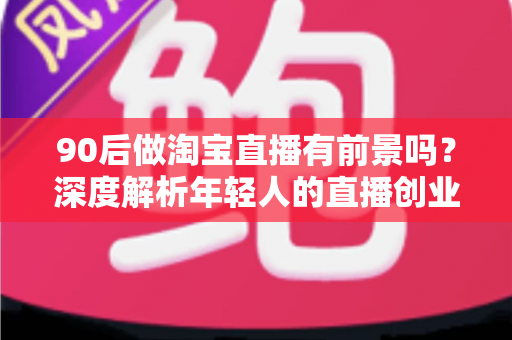 90后做淘宝直播有前景吗?深度解析年轻人的直播创业机遇、挑战与实战指南 90后做淘宝直播有前景吗?深度解析年轻人的直播创业机遇、挑战与实战指南