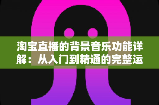 淘宝直播的背景音乐功能详解：从入门到精通的完整运营指南