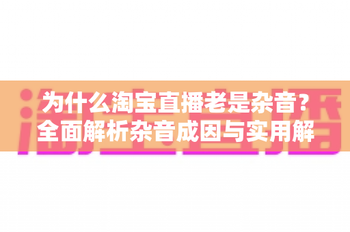 为什么淘宝直播老是杂音?全面解析杂音成因与实用解决方案指南 为什么淘宝直播老是杂音?全面解析杂音成因与实用解决方案指南