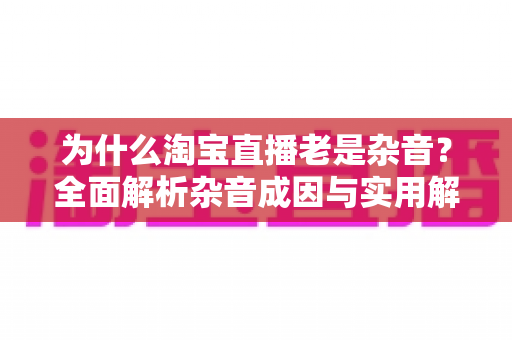 为什么淘宝直播老是杂音?全面解析杂音成因与实用解决方案指南 为什么淘宝直播老是杂音?全面解析杂音成因与实用解决方案指南