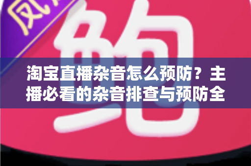 淘宝直播杂音怎么预防？主播必看的杂音排查与预防全攻略
