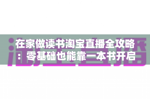 在家做读书淘宝直播全攻略:零基础也能靠一本书开启知识带货新副业 在家做读书淘宝直播全攻略:零基础也能靠一本书开启知识带货新副业