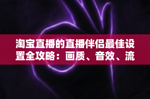 淘宝直播的直播伴侣最佳设置全攻略：画质、音效、流畅度一次调到位，新手也能快速上手