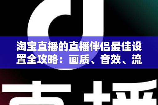 淘宝直播的直播伴侣最佳设置全攻略：画质、音效、流畅度一次调到位，新手也能快速上手