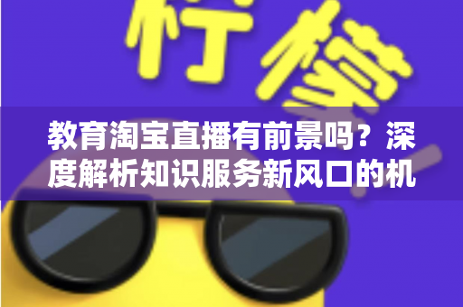 教育淘宝直播有前景吗？深度解析知识服务新风口的机会与挑战