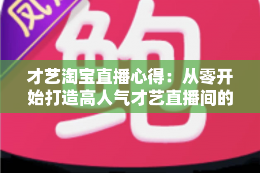 才艺淘宝直播心得:从零开始打造高人气才艺直播间的实战指南 才艺淘宝直播心得:从零开始打造高人气才艺直播间的实战指南