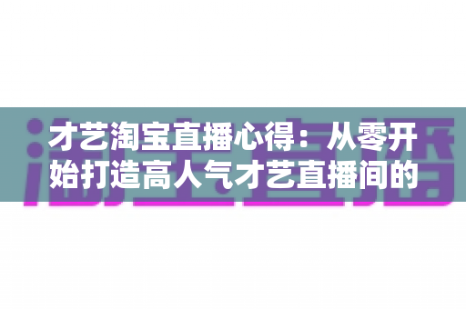 才艺淘宝直播心得:从零开始打造高人气才艺直播间的实战指南 才艺淘宝直播心得:从零开始打造高人气才艺直播间的实战指南