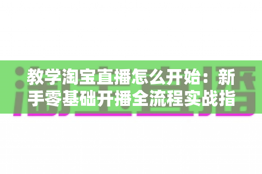 教学淘宝直播怎么开始:新手零基础开播全流程实战指南 教学淘宝直播怎么开始:新手零基础开播全流程实战指南