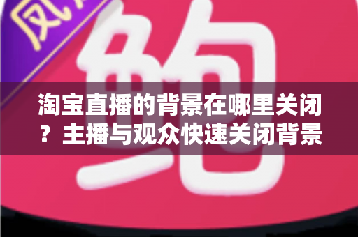 淘宝直播的背景在哪里关闭？主播与观众快速关闭背景效果的完整操作指南