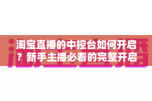淘宝直播的中控台如何开启?新手主播必看的完整开启教程与高效运营指南 淘宝直播的中控台如何开启?新手主播必看的完整开启教程与高效运营指南