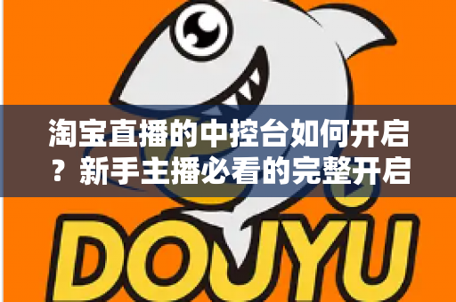 淘宝直播的中控台如何开启?新手主播必看的完整开启教程与高效运营指南 淘宝直播的中控台如何开启?新手主播必看的完整开启教程与高效运营指南