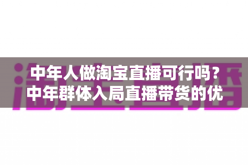 中年人做淘宝直播可行吗？中年群体入局直播带货的优势、挑战与实操全解析