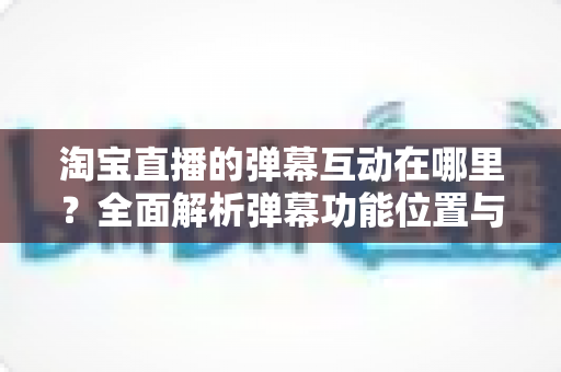 淘宝直播的弹幕互动在哪里？全面解析弹幕功能位置与使用技巧，让你轻松玩转直播互动