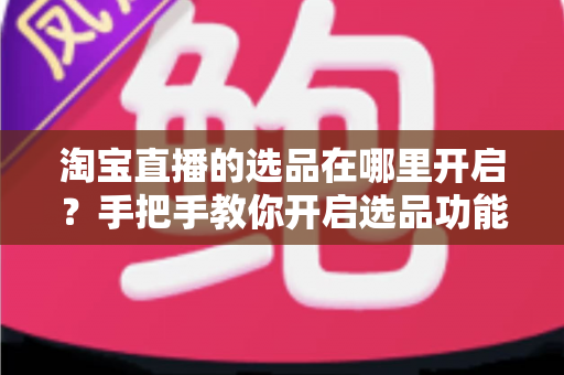 淘宝直播的选品在哪里开启？手把手教你开启选品功能并高效带货