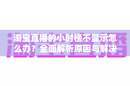 淘宝直播的小时榜不显示怎么办?全面解析原因与解决方案,助主播快速恢复榜单正常展示 淘宝直播的小时榜不显示怎么办?全面解析原因与解决方案,助主播快速恢复榜单正常展示