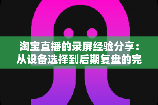 淘宝直播的录屏经验分享:从设备选择到后期复盘的完整实战指南 淘宝直播的录屏经验分享:从设备选择到后期复盘的完整实战指南