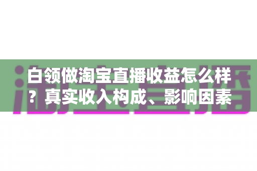 白领做淘宝直播收益怎么样?真实收入构成、影响因素与副业前景全解析 白领做淘宝直播收益怎么样?真实收入构成、影响因素与副业前景全解析