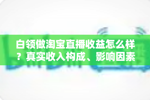白领做淘宝直播收益怎么样?真实收入构成、影响因素与副业前景全解析 白领做淘宝直播收益怎么样?真实收入构成、影响因素与副业前景全解析