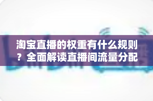 淘宝直播的权重有什么规则?全面解读直播间流量分配机制与提升方法 淘宝直播的权重有什么规则?全面解读直播间流量分配机制与提升方法