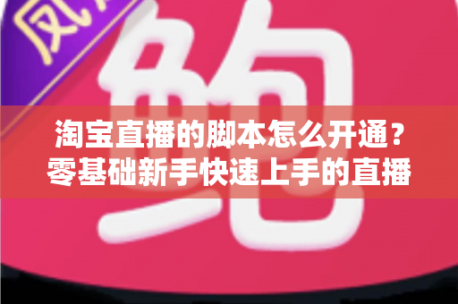 淘宝直播的脚本怎么开通?零基础新手快速上手的直播脚本实战全攻略 淘宝直播的脚本怎么开通?零基础新手快速上手的直播脚本实战全攻略
