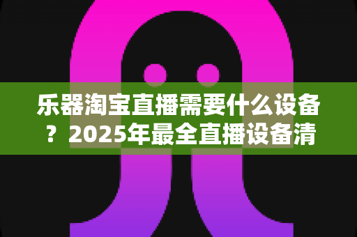 乐器淘宝直播需要什么设备?2025年最全直播设备清单与避坑选购指南,从入门到专业一篇搞定 乐器淘宝直播需要什么设备?2025年最全直播设备清单与避坑选购指南,从入门到专业一篇搞定