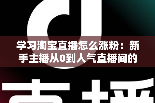 学习淘宝直播怎么涨粉:新手主播从0到人气直播间的实战全攻略 学习淘宝直播怎么涨粉:新手主播从0到人气直播间的实战全攻略