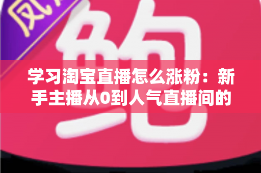 学习淘宝直播怎么涨粉:新手主播从0到人气直播间的实战全攻略 学习淘宝直播怎么涨粉:新手主播从0到人气直播间的实战全攻略