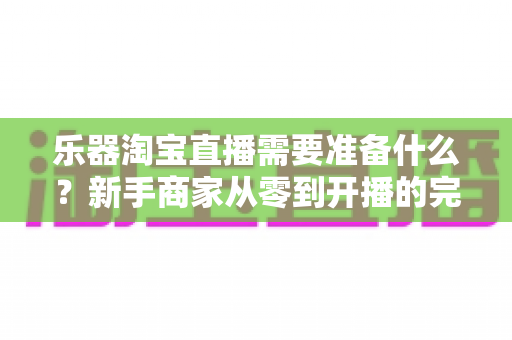 乐器淘宝直播需要准备什么?新手商家从零到开播的完整准备清单与实战攻略 乐器淘宝直播需要准备什么?新手商家从零到开播的完整准备清单与实战攻略