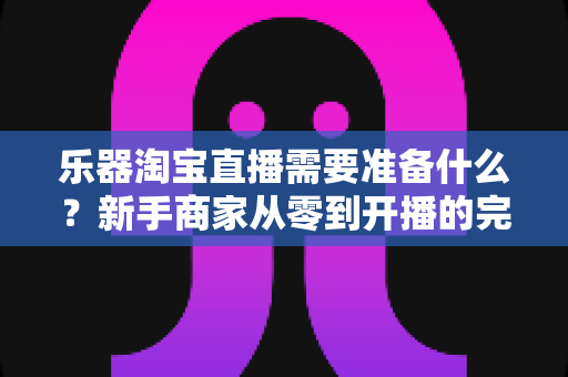 乐器淘宝直播需要准备什么?新手商家从零到开播的完整准备清单与实战攻略 乐器淘宝直播需要准备什么?新手商家从零到开播的完整准备清单与实战攻略