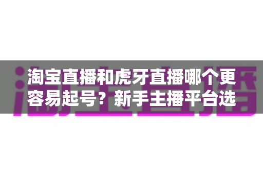 淘宝直播和虎牙直播哪个更容易起号?新手主播平台选择深度解析与实战指南 淘宝直播和虎牙直播哪个更容易起号?新手主播平台选择深度解析与实战指南