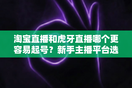 淘宝直播和虎牙直播哪个更容易起号？新手主播平台选择深度解析与实战指南