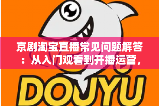 京剧淘宝直播常见问题解答：从入门观看到开播运营，一文搞懂国粹直播的所有疑问
