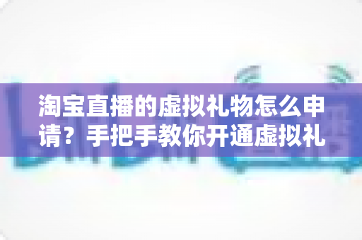 淘宝直播的虚拟礼物怎么申请？手把手教你开通虚拟礼物功能的全流程指南