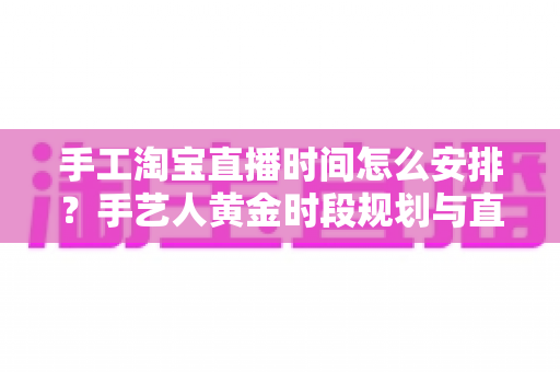 手工淘宝直播时间怎么安排?手艺人黄金时段规划与直播涨粉全攻略 手工淘宝直播时间怎么安排?手艺人黄金时段规划与直播涨粉全攻略