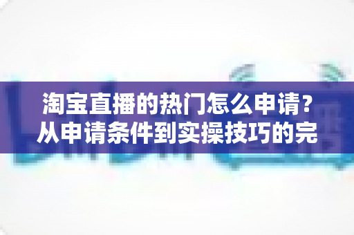 淘宝直播的热门怎么申请？从申请条件到实操技巧的完整攻略