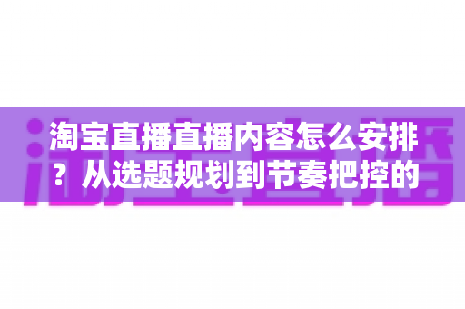 淘宝直播直播内容怎么安排?从选题规划到节奏把控的实战指南,助你提升直播间流量与成交转化 淘宝直播直播内容怎么安排?从选题规划到节奏把控的实战指南,助你提升直播间流量与成交转化