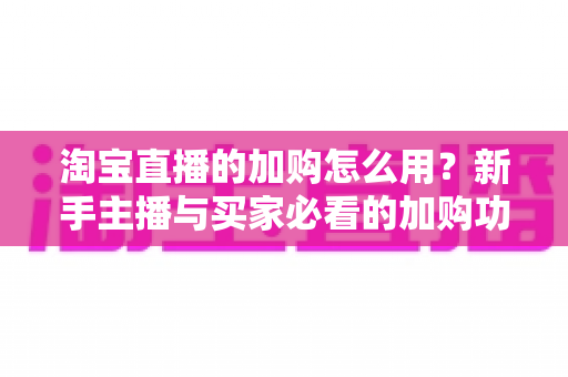 淘宝直播的加购怎么用？新手主播与买家必看的加购功能全流程操作指南与转化提升技巧