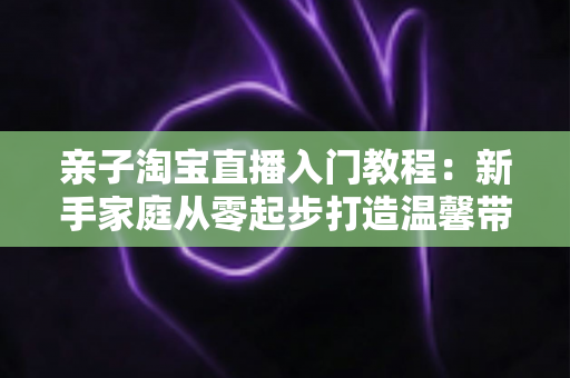 亲子淘宝直播入门教程:新手家庭从零起步打造温馨带货直播间的完整指南 亲子淘宝直播入门教程:新手家庭从零起步打造温馨带货直播间的完整指南