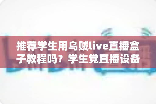 推荐学生用乌贼live直播盒子教程吗?学生党直播设备入门与教程选择全攻略 推荐学生用乌贼live直播盒子教程吗?学生党直播设备入门与教程选择全攻略