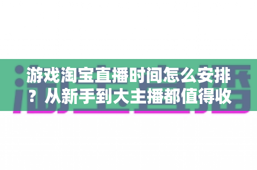游戏淘宝直播时间怎么安排？从新手到大主播都值得收藏的开播时段规划指南
