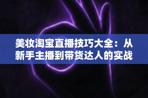 美妆淘宝直播技巧大全:从新手主播到带货达人的实战指南 美妆淘宝直播技巧大全:从新手主播到带货达人的实战指南