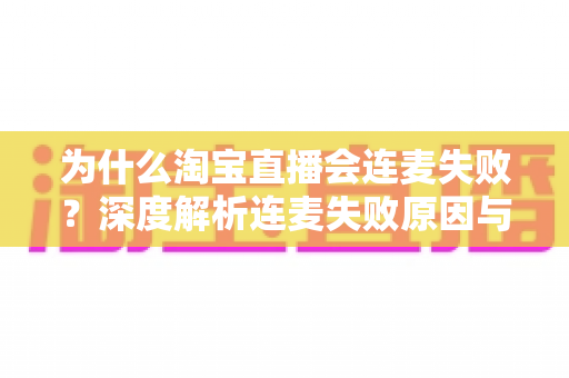 为什么淘宝直播会连麦失败？深度解析连麦失败原因与高效解决方案