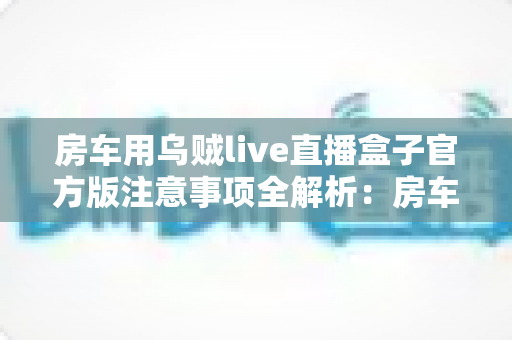 房车用乌贼live直播盒子官方版注意事项全解析:房车旅行直播必备的安全使用指南 房车用乌贼live直播盒子官方版注意事项全解析:房车旅行直播必备的安全使用指南