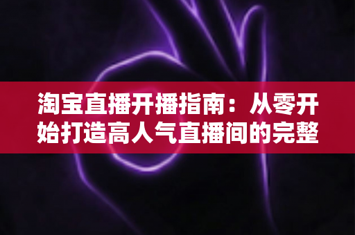淘宝直播开播指南:从零开始打造高人气直播间的完整教程 淘宝直播开播指南:从零开始打造高人气直播间的完整教程