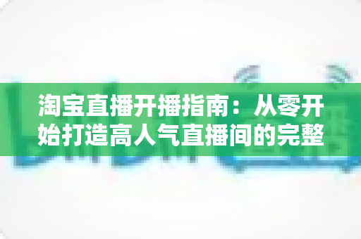 淘宝直播开播指南:从零开始打造高人气直播间的完整教程 淘宝直播开播指南:从零开始打造高人气直播间的完整教程