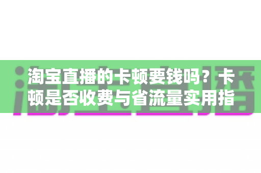 淘宝直播的卡顿要钱吗?卡顿是否收费与省流量实用指南全解析 淘宝直播的卡顿要钱吗?卡顿是否收费与省流量实用指南全解析